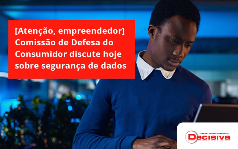 [atenção, Empreendedor] Comissão De Defesa Do Consumidor Discute Hoje Sobre Segurança De Dados Decisiva - Contabilidade em São Paulo | Decisiva Assessoria e Consultória Contábil
