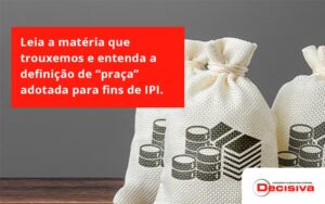 Leia A Matéria Que Trouxemos E Entenda A Definição De “praça” Adotada Para Fins De Ipi. Decisiva - Contabilidade em São Paulo | Decisiva Assessoria e Consultória Contábil
